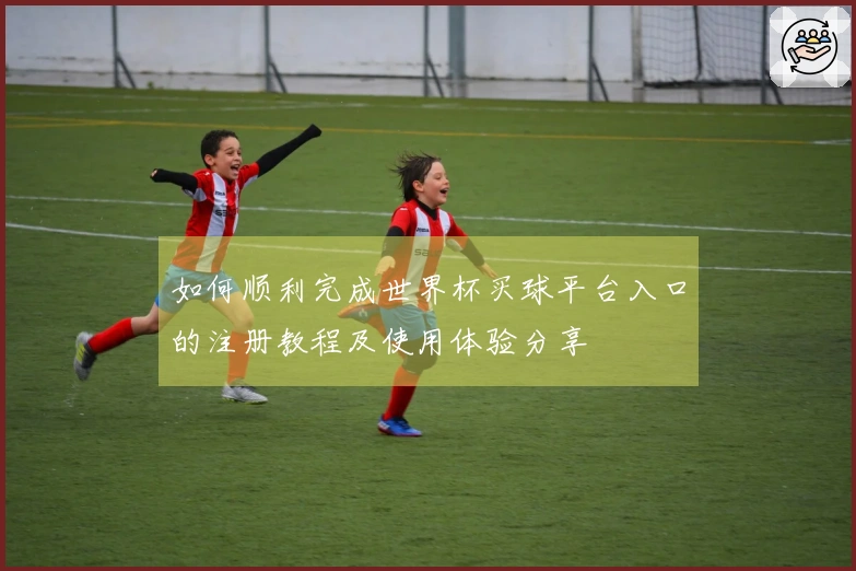 如何顺利完成世界杯买球平台入口的注册教程及使用体验分享